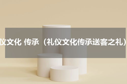 礼仪文化 传承（礼仪文化传承送客之礼）