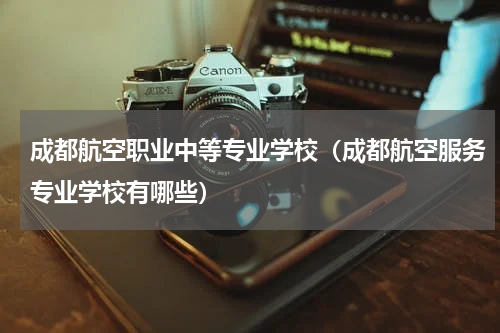 成都航空职业中等专业学校（成都航空服务专业学校有哪些）