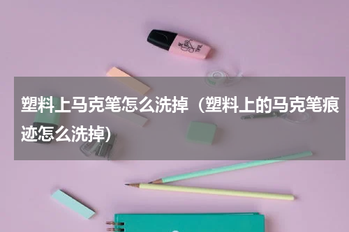 塑料上马克笔怎么洗掉（塑料上的马克笔痕迹怎么洗掉）