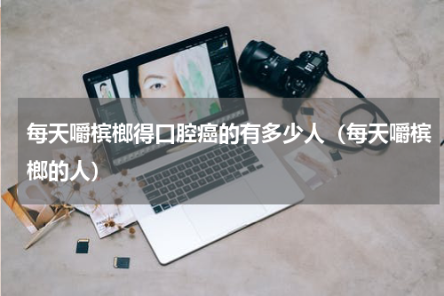 每天嚼槟榔得口腔癌的有多少人（每天嚼槟榔的人）