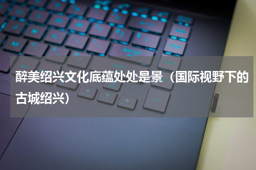 醉美绍兴文化底蕴处处是景（国际视野下的古城绍兴）