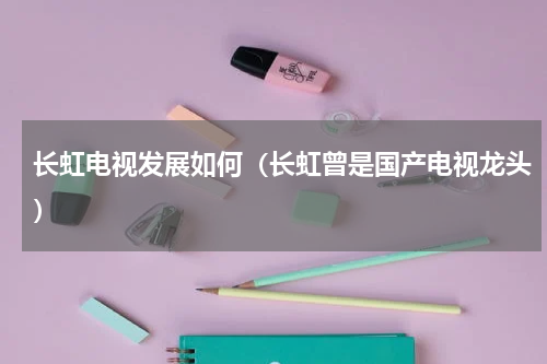 长虹电视发展如何（长虹曾是国产电视龙头）