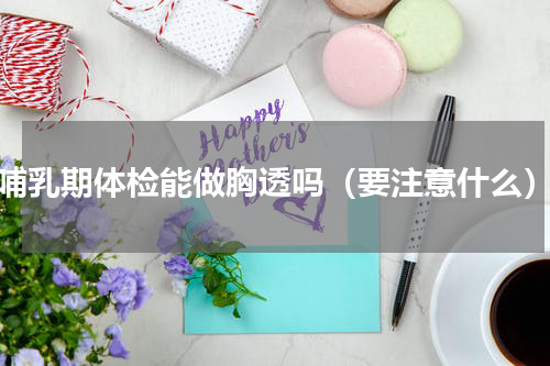 哺乳期体检能做胸透吗（要注意什么）