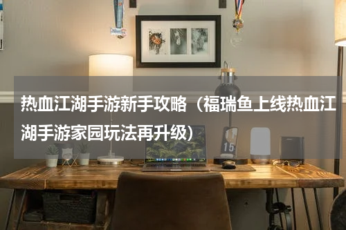 热血江湖手游新手攻略（福瑞鱼上线热血江湖手游家园玩法再升级）