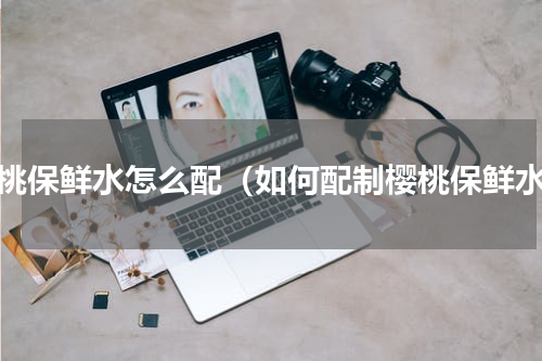 樱桃保鲜水怎么配（如何配制樱桃保鲜水）