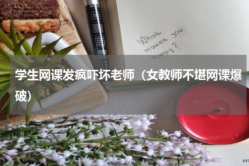 学生网课发疯吓坏老师（女教师不堪网课爆破）