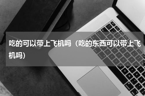 吃的可以带上飞机吗（吃的东西可以带上飞机吗）