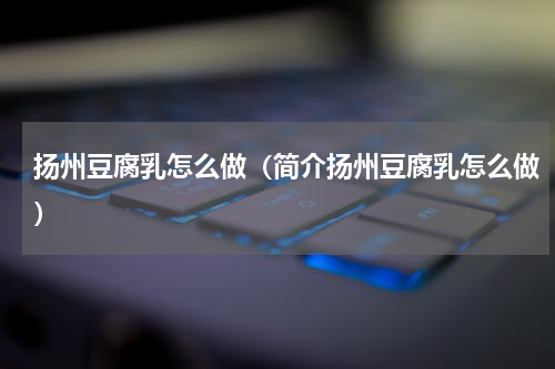 扬州豆腐乳怎么做（简介扬州豆腐乳怎么做）
