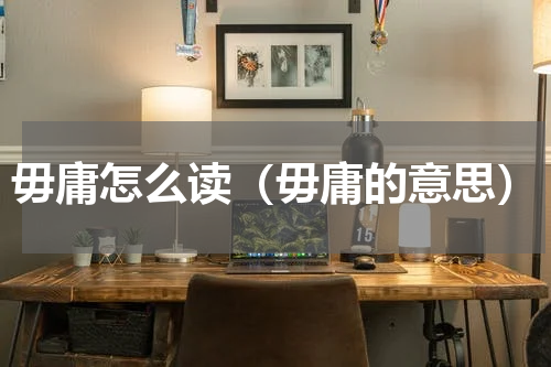 毋庸怎么读（毋庸的意思）