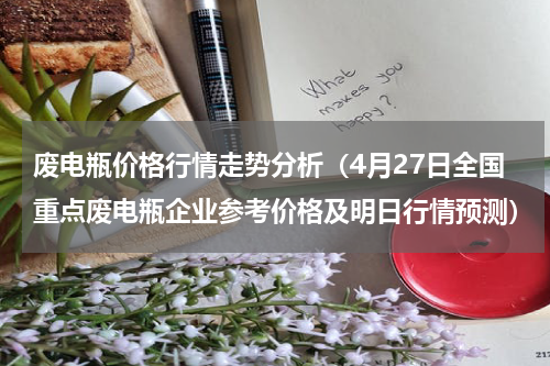 废电瓶价格行情走势分析（4月27日全国重点废电瓶企业参考价格及明日行情预测）