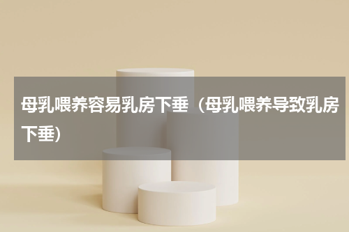 母乳喂养容易乳房下垂（母乳喂养导致乳房下垂）