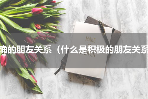 正确的朋友关系（什么是积极的朋友关系）