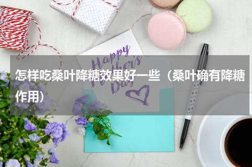 怎样吃桑叶降糖效果好一些（桑叶确有降糖作用）