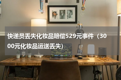快递员丢失化妆品赔偿529元事件（3000元化妆品运送丢失）