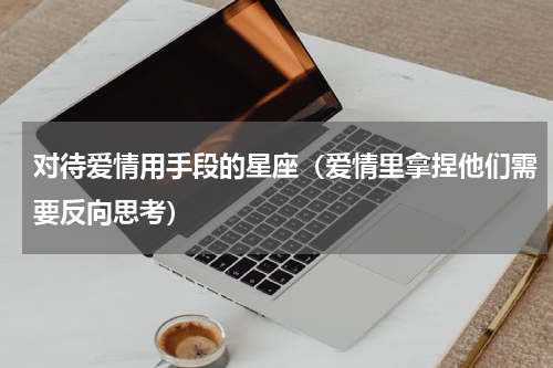 对待爱情用手段的星座（爱情里拿捏他们需要反向思考）