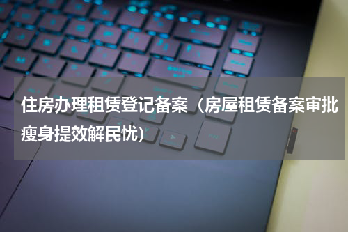 住房办理租赁登记备案（房屋租赁备案审批瘦身提效解民忧）
