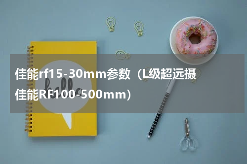 佳能rf15-30mm参数（L级超远摄佳能RF100-500mm）