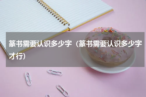 篆书需要认识多少字（篆书需要认识多少字才行）