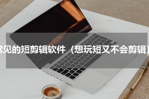 常见的短剪辑软件（想玩短又不会剪辑）