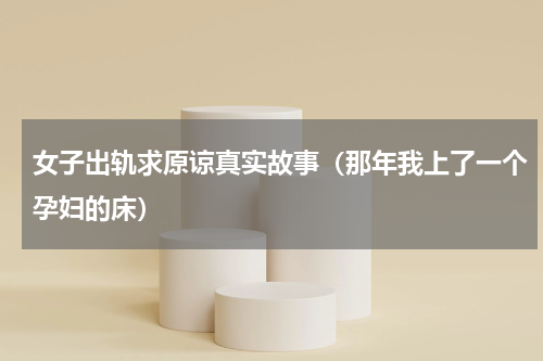 女子出轨求原谅真实故事（那年我上了一个孕妇的床）