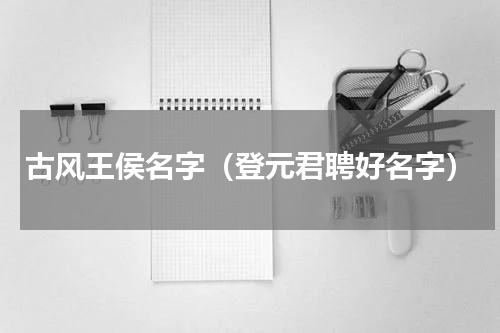 古风王侯名字（登元君聘好名字）