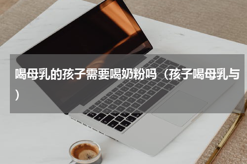 喝母乳的孩子需要喝奶粉吗（孩子喝母乳与）