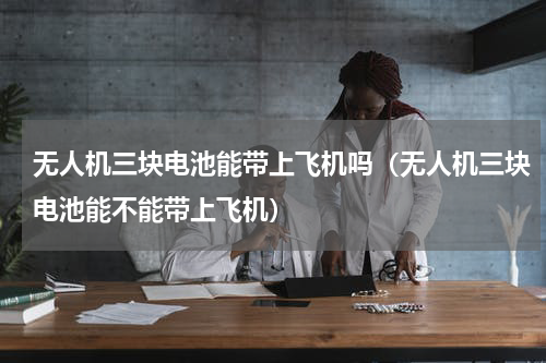 无人机三块电池能带上飞机吗（无人机三块电池能不能带上飞机）
