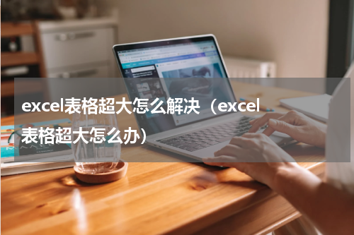 excel表格超大怎么解决（excel表格超大怎么办）