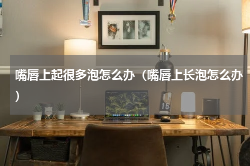 嘴唇上起很多泡怎么办（嘴唇上长泡怎么办）