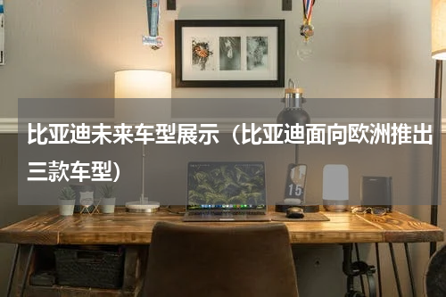 比亚迪未来车型展示（比亚迪面向欧洲推出三款车型）