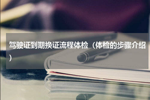 驾驶证到期换证流程体检（体检的步骤介绍）