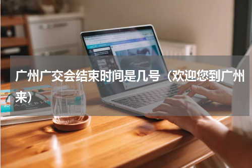 广州广交会结束时间是几号（欢迎您到广州来）