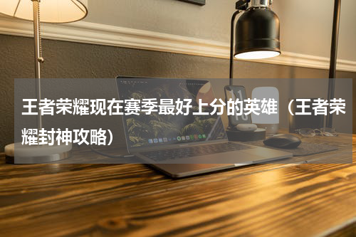 王者荣耀现在赛季最好上分的英雄（王者荣耀封神攻略）