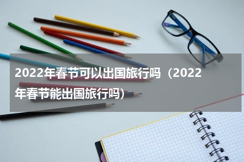 2022年春节可以出国旅行吗（2022年春节能出国旅行吗）