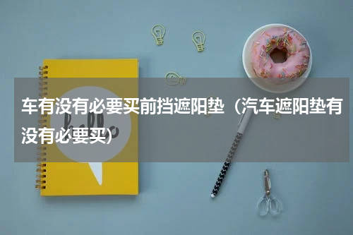 车有没有必要买前挡遮阳垫（汽车遮阳垫有没有必要买）
