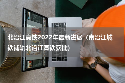 北沿江高铁2022年最新进展（南沿江城铁铺轨北沿江高铁获批）
