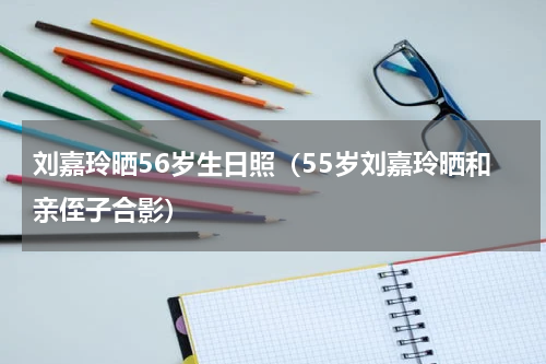 刘嘉玲晒56岁生日照（55岁刘嘉玲晒和亲侄子合影）