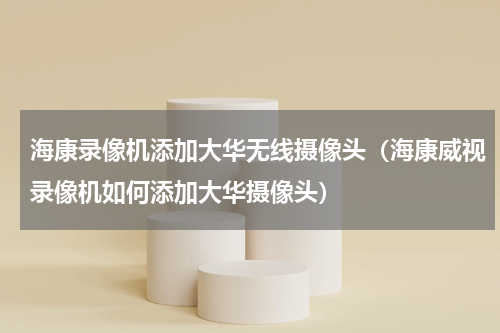 海康录像机添加大华无线摄像头（海康威视录像机如何添加大华摄像头）
