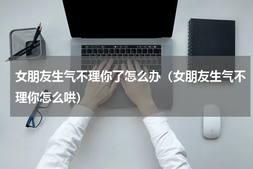 女朋友生气不理你了怎么办（女朋友生气不理你怎么哄）