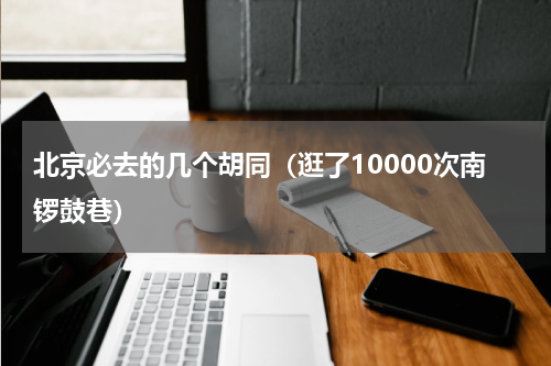 北京必去的几个胡同（逛了10000次南锣鼓巷）