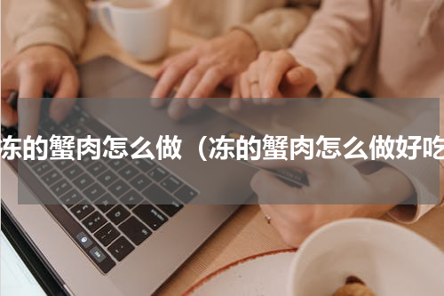 冷冻的蟹肉怎么做（冻的蟹肉怎么做好吃）