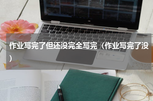 作业写完了但还没完全写完（作业写完了没）