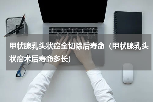 甲状腺乳头状癌全切除后寿命（甲状腺乳头状癌术后寿命多长）