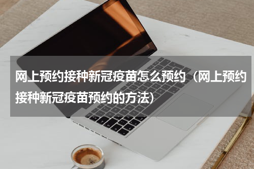 网上预约接种新冠疫苗怎么预约（网上预约接种新冠疫苗预约的方法）
