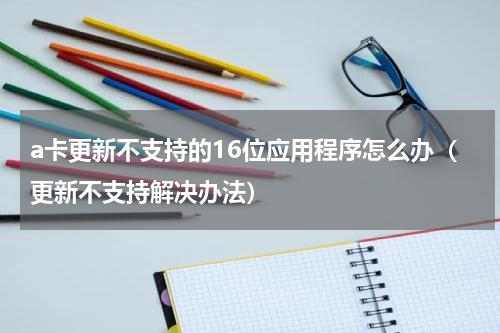 a卡更新不支持的16位应用程序怎么办（更新不支持解决办法）