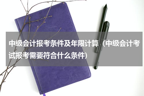 中级会计报考条件及年限计算（中级会计考试报考需要符合什么条件）