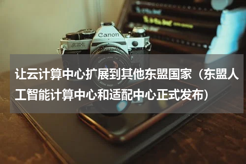 让云计算中心扩展到其他东盟国家（东盟人工智能计算中心和适配中心正式发布）