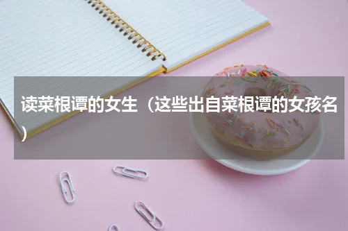 读菜根谭的女生（这些出自菜根谭的女孩名）