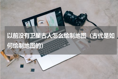 以前没有卫星古人怎么绘制地图（古代是如何绘制地图的）