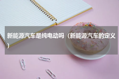 新能源汽车是纯电动吗（新能源汽车的定义）